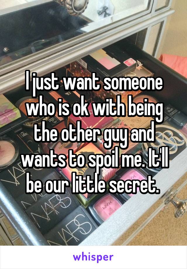 I just want someone who is ok with being the other guy and wants to spoil me. It'll be our little secret. 