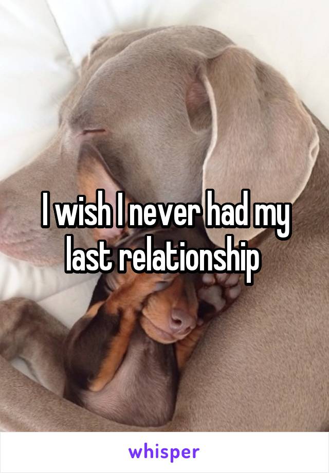 I wish I never had my last relationship 