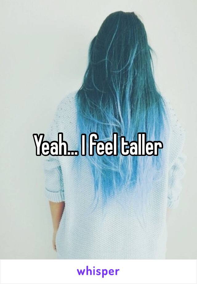 Yeah… I feel taller 