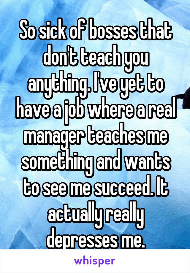 So sick of bosses that don't teach you anything. I've yet to have a job where a real manager teaches me something and wants to see me succeed. It actually really depresses me.