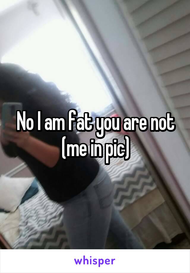 No I am fat you are not
(me in pic)