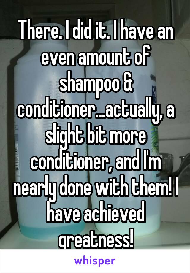 There. I did it. I have an even amount of shampoo & conditioner...actually, a slight bit more conditioner, and I'm nearly done with them! I have achieved greatness!