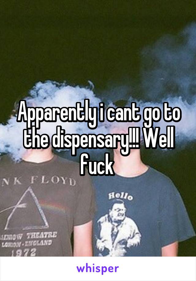 Apparently i cant go to the dispensary!!! Well fuck 