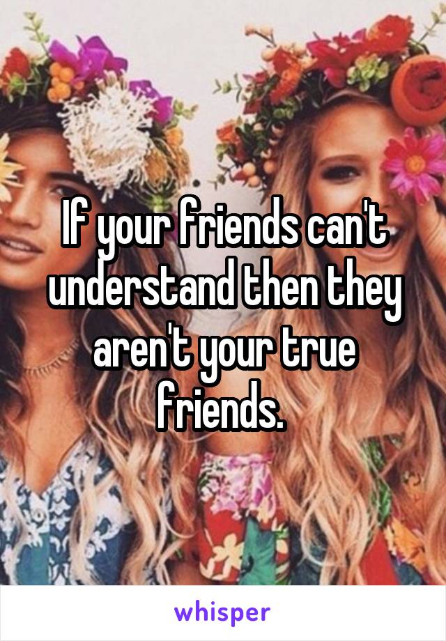If your friends can't understand then they aren't your true friends. 