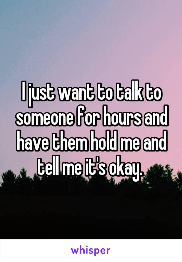 I just want to talk to someone for hours and have them hold me and tell me it's okay. 