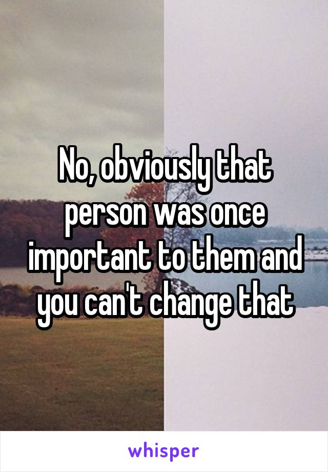 No, obviously that person was once important to them and you can't change that