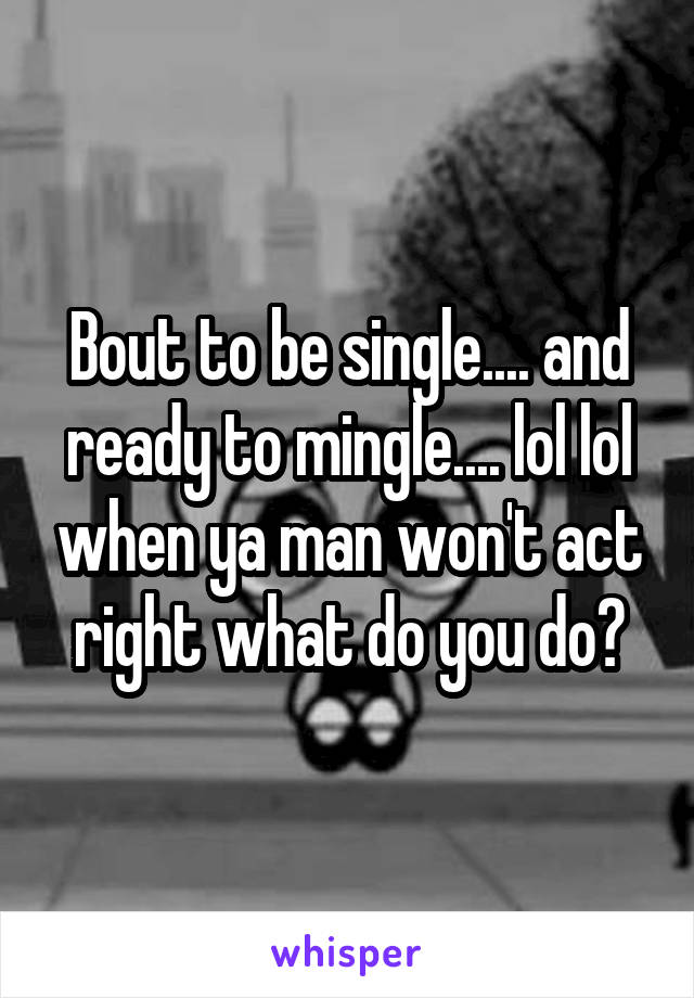 Bout to be single.... and ready to mingle.... lol lol when ya man won't act right what do you do?