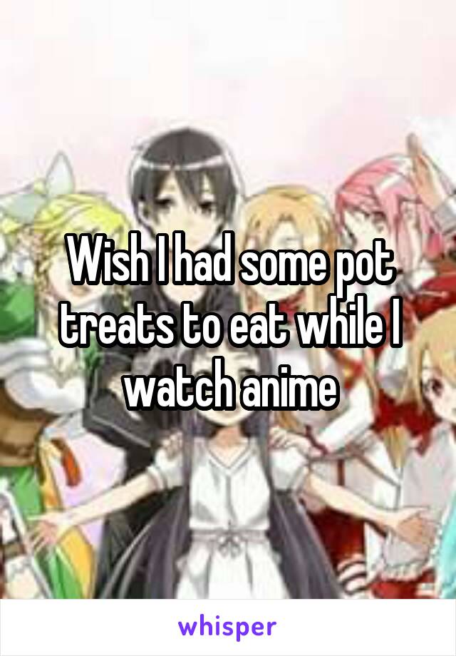 Wish I had some pot treats to eat while I watch anime