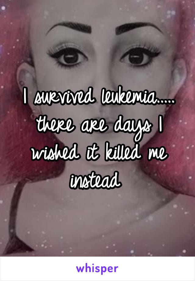I survived leukemia..... there are days I wished it killed me instead 