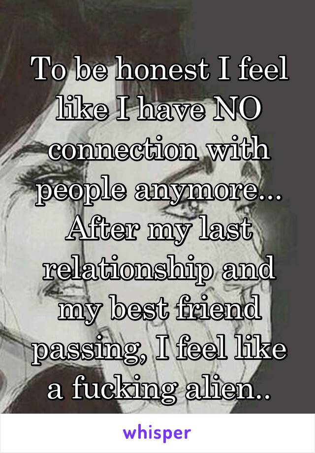 To be honest I feel like I have NO connection with people anymore... After my last relationship and my best friend passing, I feel like a fucking alien..