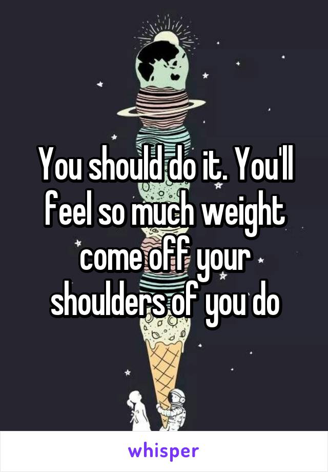 You should do it. You'll feel so much weight come off your shoulders of you do
