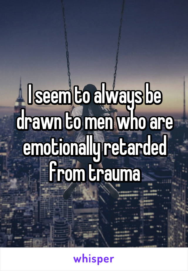 I seem to always be drawn to men who are emotionally retarded from trauma