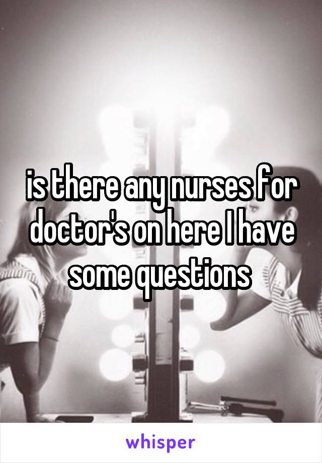 is there any nurses for doctor's on here I have some questions 