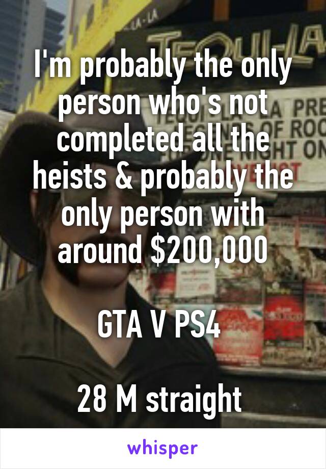 I'm probably the only person who's not completed all the heists & probably the only person with around $200,000

GTA V PS4 

28 M straight 