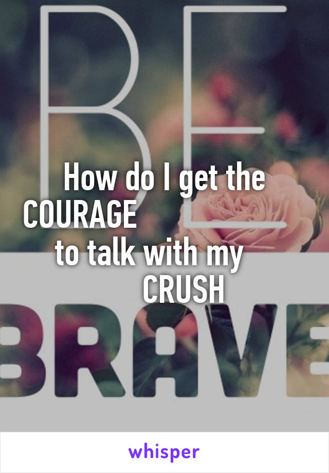 How do I get the COURAGE                           to talk with my              CRUSH
