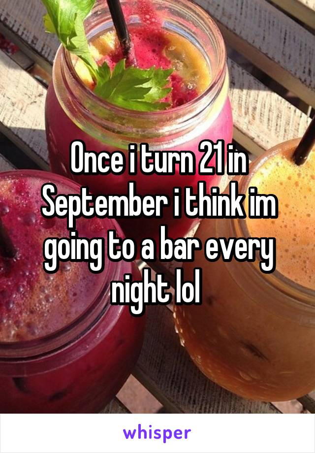 Once i turn 21 in September i think im going to a bar every night lol 