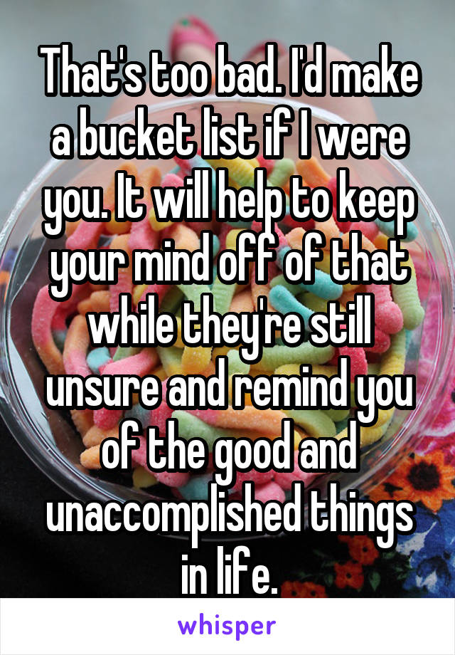 That's too bad. I'd make a bucket list if I were you. It will help to keep your mind off of that while they're still unsure and remind you of the good and unaccomplished things in life.