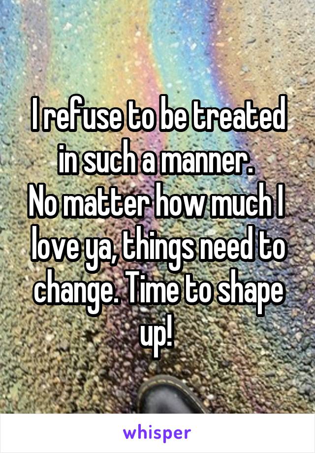 I refuse to be treated in such a manner. 
No matter how much I  love ya, things need to change. Time to shape up! 