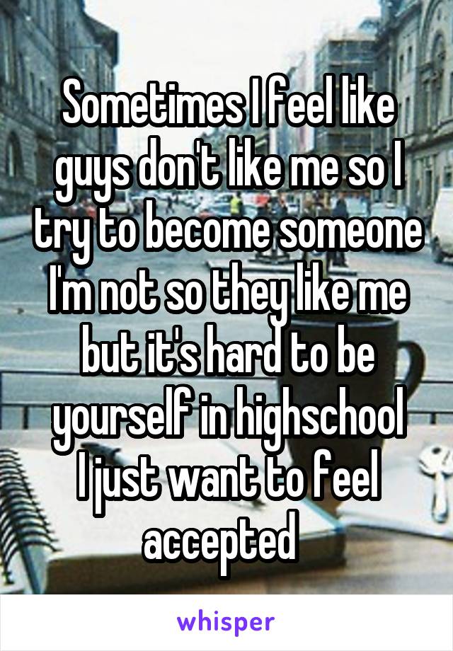 Sometimes I feel like guys don't like me so I try to become someone I'm not so they like me but it's hard to be yourself in highschool
I just want to feel accepted  