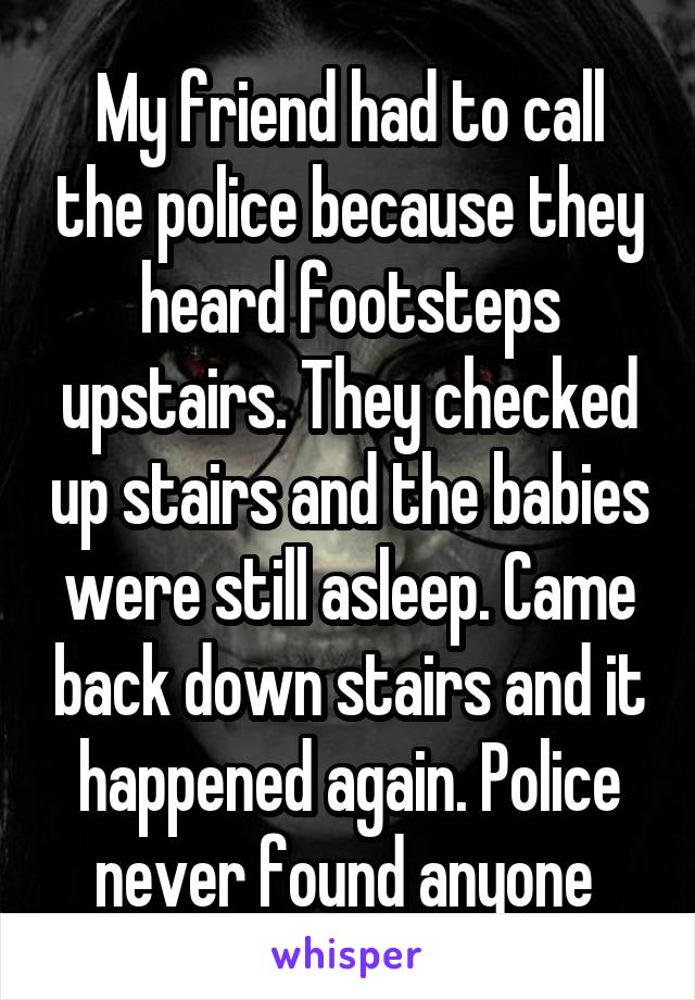 My friend had to call the police because they heard footsteps upstairs. They checked up stairs and the babies were still asleep. Came back down stairs and it happened again. Police never found anyone 
