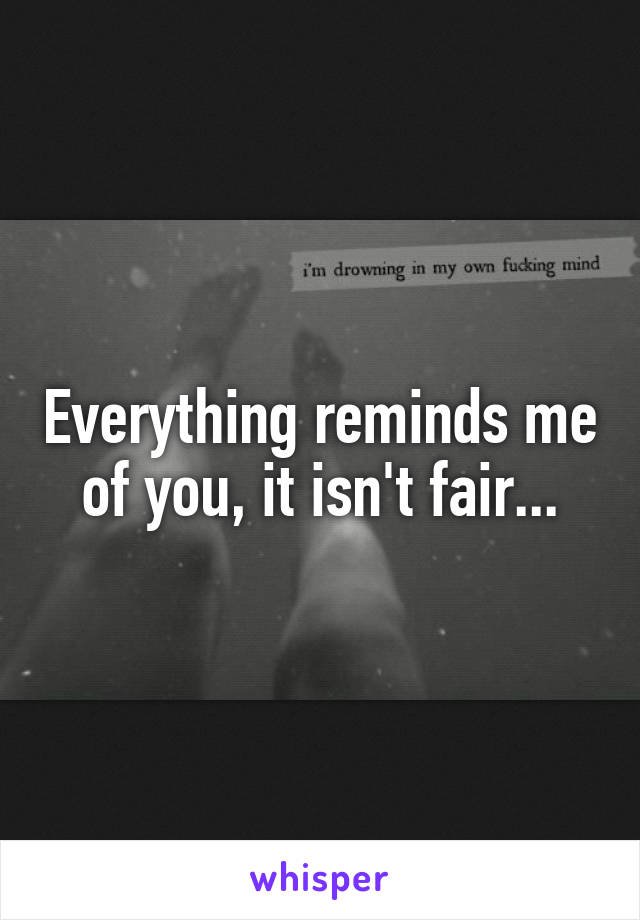 Everything reminds me of you, it isn't fair...