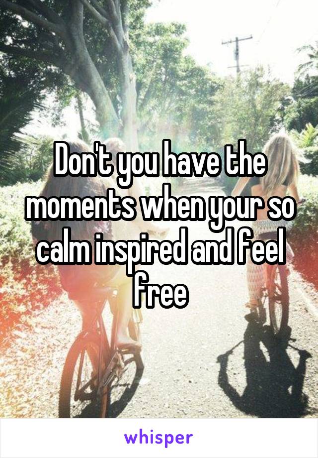 Don't you have the moments when your so calm inspired and feel free