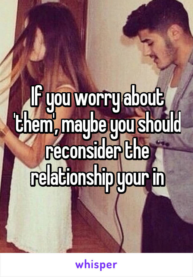 If you worry about 'them', maybe you should reconsider the relationship your in