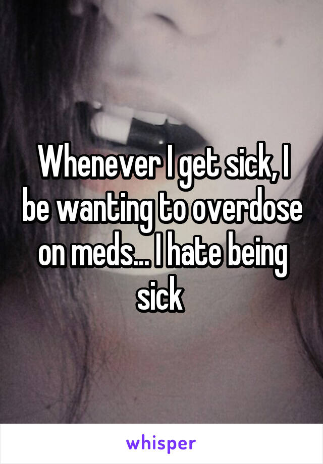 Whenever I get sick, I be wanting to overdose on meds... I hate being sick 