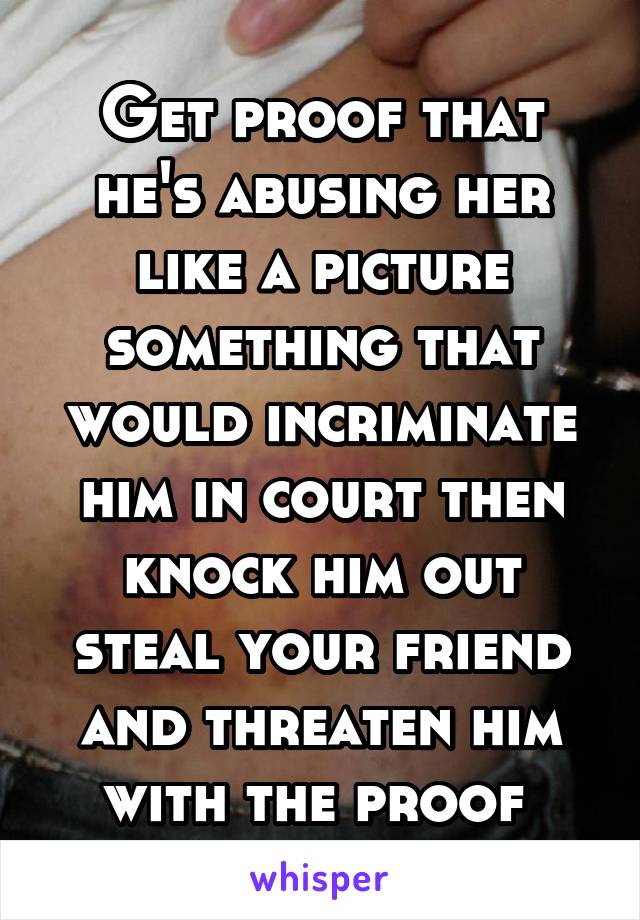 Get proof that he's abusing her like a picture something that would incriminate him in court then knock him out steal your friend and threaten him with the proof 