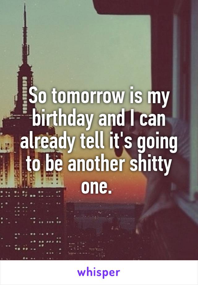 So tomorrow is my birthday and I can already tell it's going to be another shitty one. 