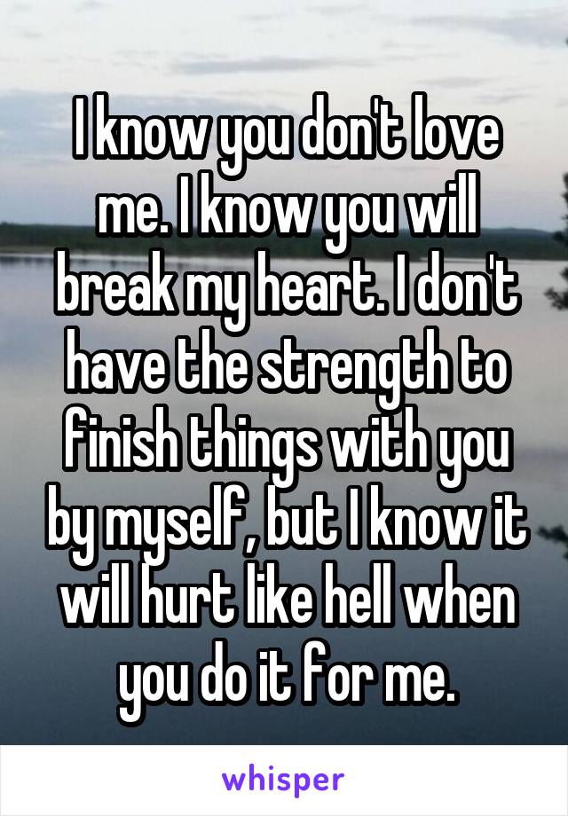 I know you don't love me. I know you will break my heart. I don't have the strength to finish things with you by myself, but I know it will hurt like hell when you do it for me.