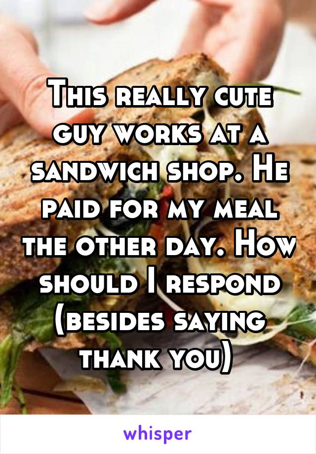 This really cute guy works at a sandwich shop. He paid for my meal the other day. How should I respond (besides saying thank you) 
