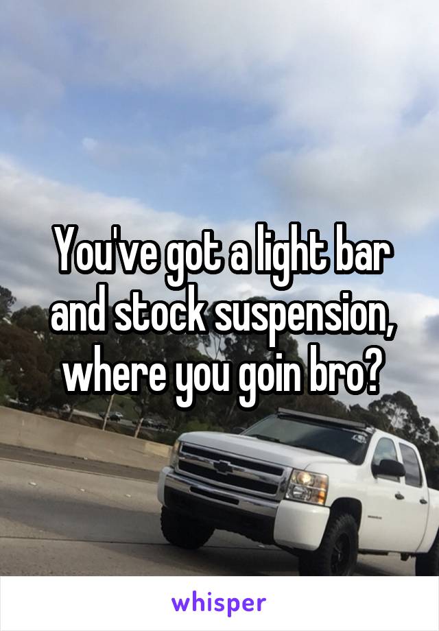 You've got a light bar and stock suspension, where you goin bro?