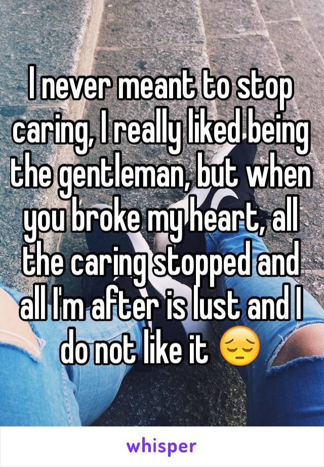 I never meant to stop caring, I really liked being the gentleman, but when you broke my heart, all the caring stopped and all I'm after is lust and I do not like it 😔