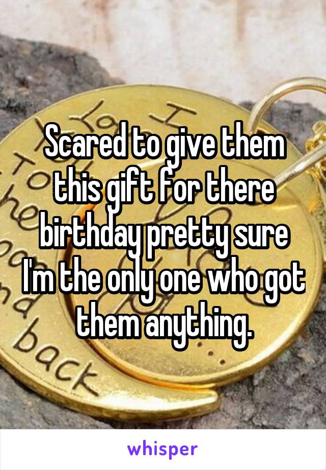Scared to give them this gift for there birthday pretty sure I'm the only one who got them anything.