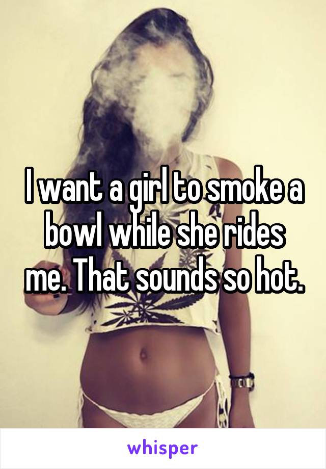 I want a girl to smoke a bowl while she rides me. That sounds so hot.