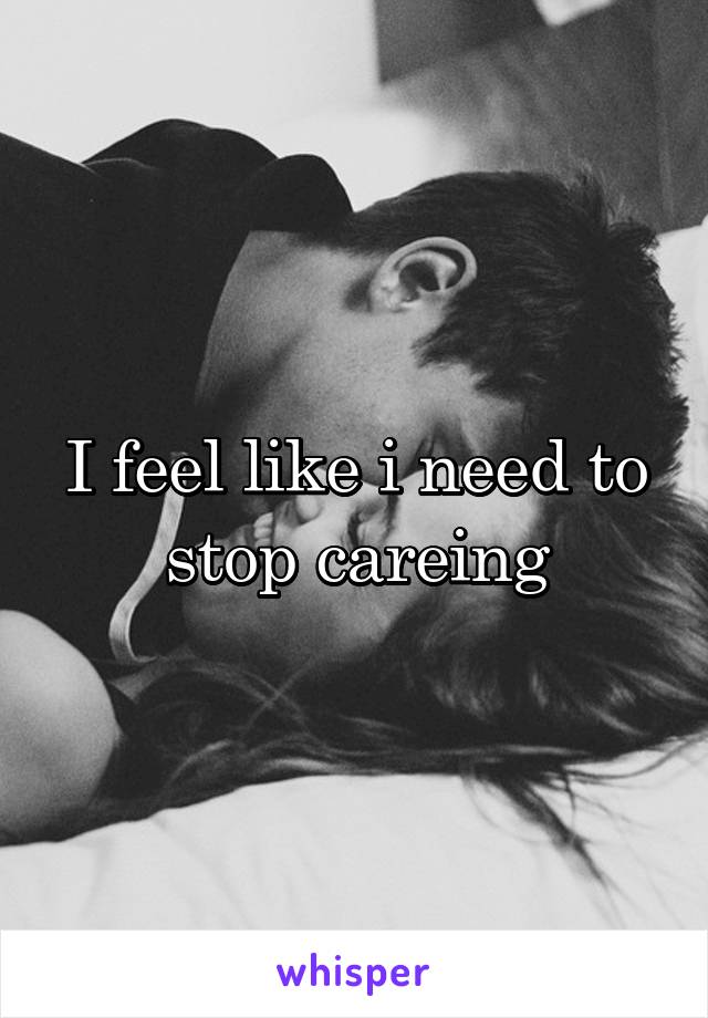 I feel like i need to stop careing