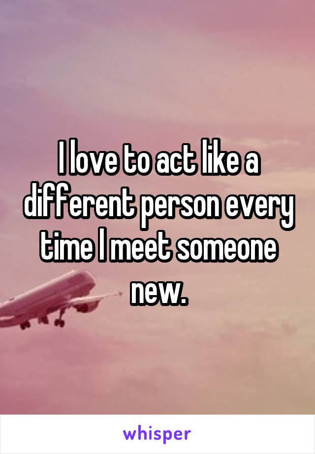 I love to act like a different person every time I meet someone new.