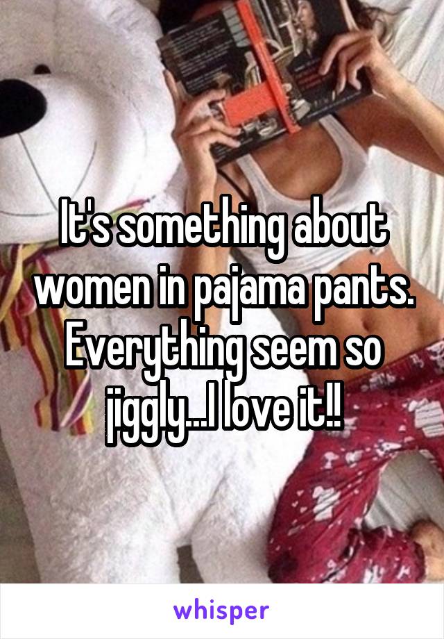 It's something about women in pajama pants. Everything seem so jiggly...I love it!!