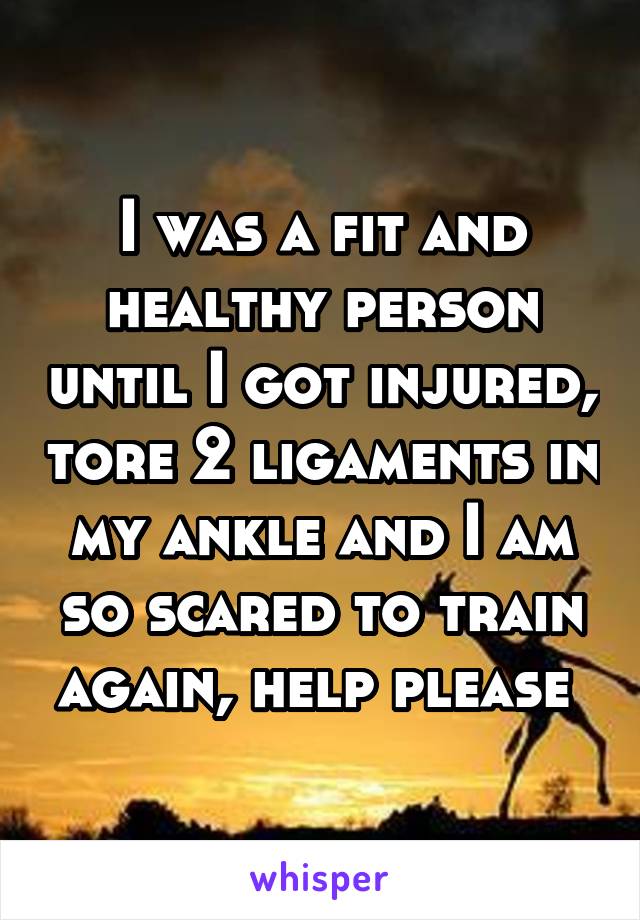 I was a fit and healthy person until I got injured, tore 2 ligaments in my ankle and I am so scared to train again, help please 