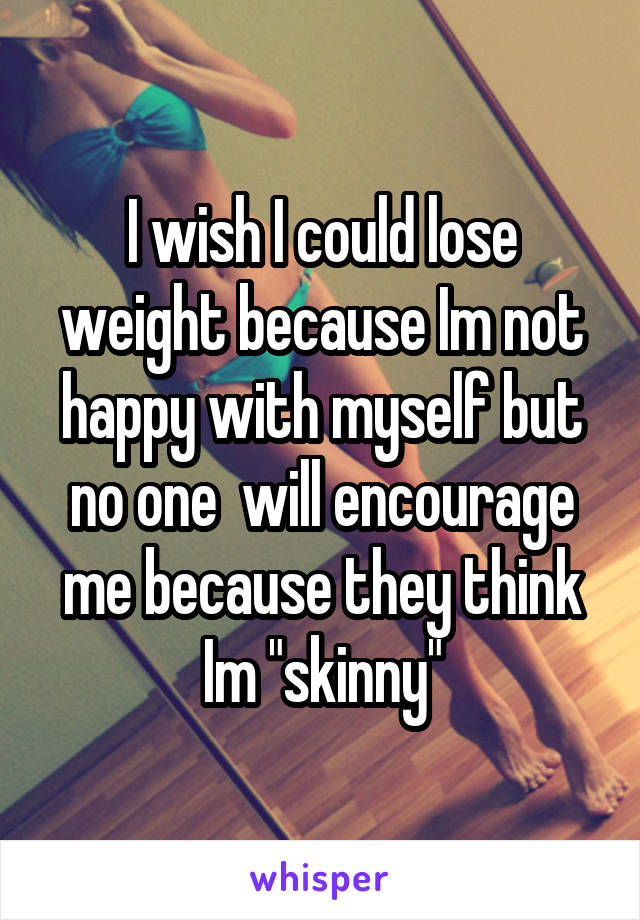 I wish I could lose weight because Im not happy with myself but no one  will encourage me because they think Im "skinny"