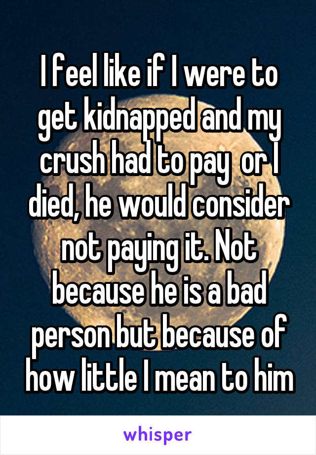 I feel like if I were to get kidnapped and my crush had to pay  or I died, he would consider not paying it. Not because he is a bad person but because of how little I mean to him