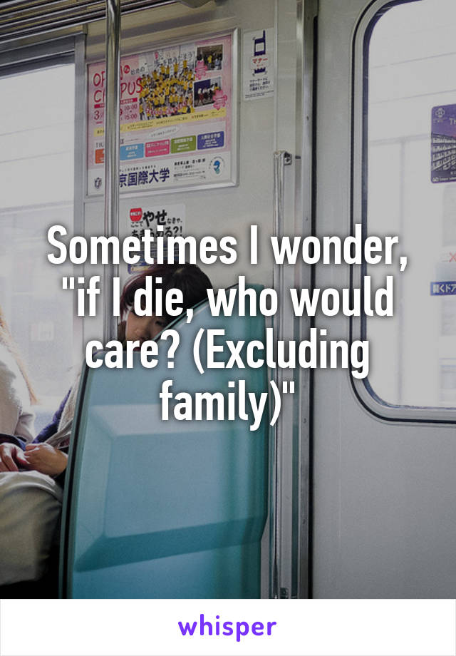 Sometimes I wonder, "if I die, who would care? (Excluding family)"