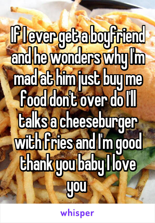 If I ever get a boyfriend and he wonders why I'm mad at him just buy me food don't over do I'll talks a cheeseburger with fries and I'm good thank you baby I love you 