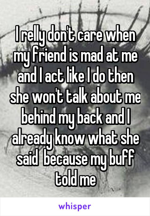 I relly don't care when my friend is mad at me and I act like I do then she won't talk about me behind my back and I already know what she said  because my buff told me