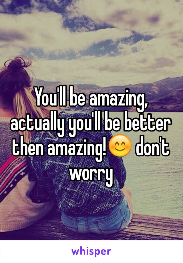 You'll be amazing, actually you'll be better then amazing!😊 don't worry 