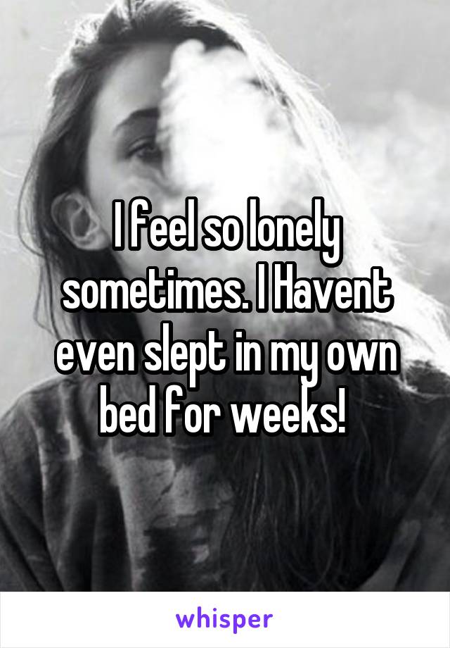 I feel so lonely sometimes. I Havent even slept in my own bed for weeks! 