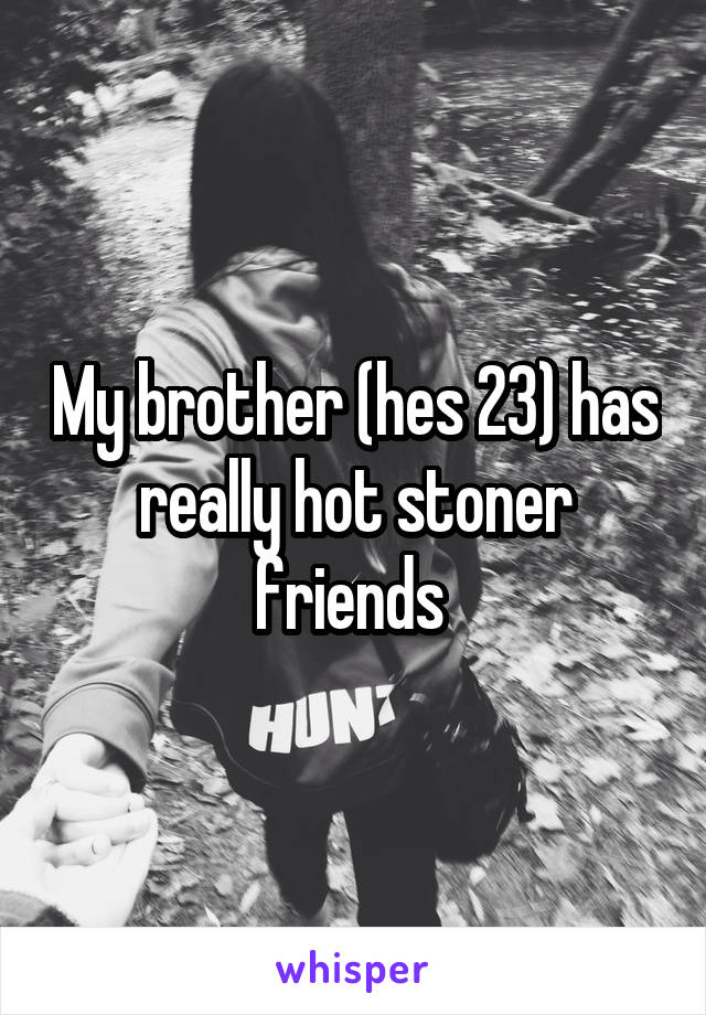 My brother (hes 23) has really hot stoner friends 