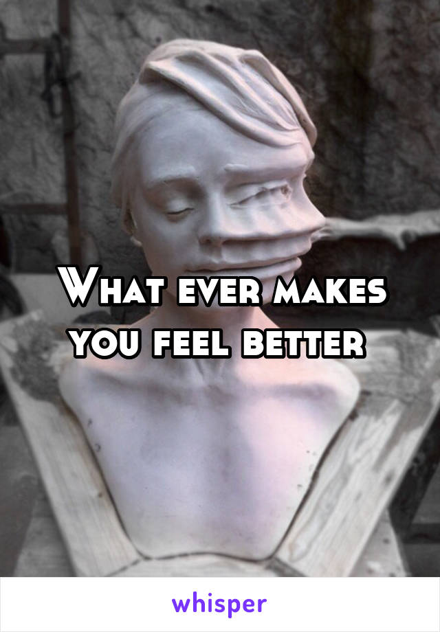 What ever makes you feel better 