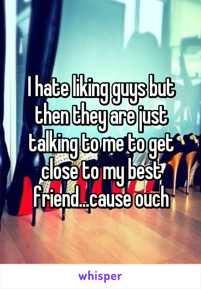 I hate liking guys but then they are just talking to me to get close to my best friend...cause ouch